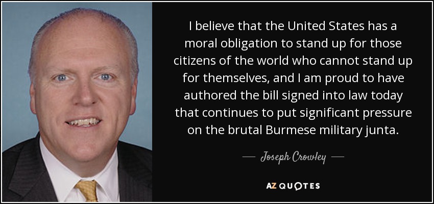 I believe that the United States has a moral obligation to stand up for those citizens of the world who cannot stand up for themselves, and I am proud to have authored the bill signed into law today that continues to put significant pressure on the brutal Burmese military junta. - Joseph Crowley