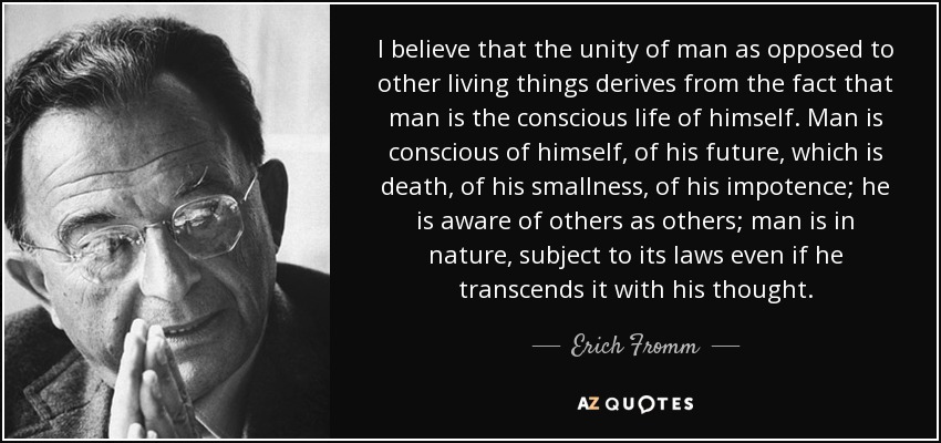 I believe that the unity of man as opposed to other living things derives from the fact that man is the conscious life of himself. Man is conscious of himself, of his future, which is death, of his smallness, of his impotence; he is aware of others as others; man is in nature, subject to its laws even if he transcends it with his thought. - Erich Fromm