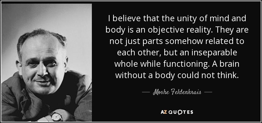 I believe that the unity of mind and body is an objective reality. They are not just parts somehow related to each other, but an inseparable whole while functioning. A brain without a body could not think. - Moshe Feldenkrais