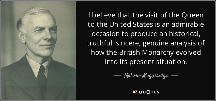 I believe that the visit of the Queen to the United States is an admirable occasion to produce an historical, truthful, sincere, genuine analysis of how the British Monarchy evolved into its present situation. - Malcolm Muggeridge