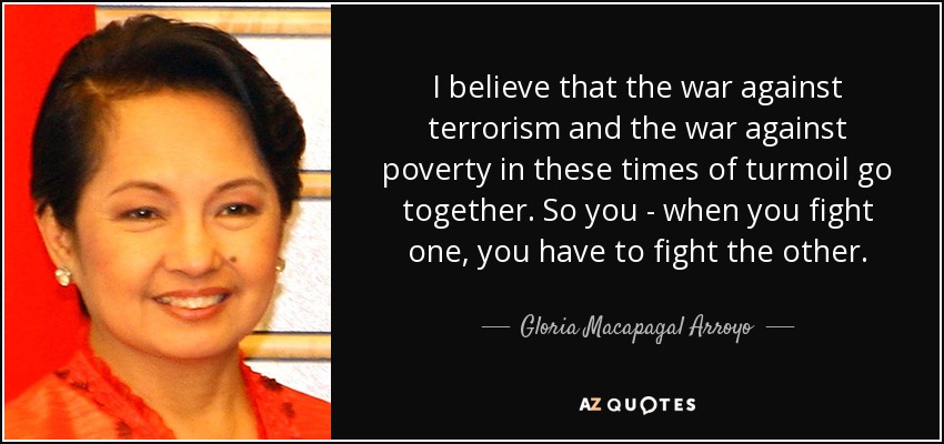 I believe that the war against terrorism and the war against poverty in these times of turmoil go together. So you - when you fight one, you have to fight the other. - Gloria Macapagal Arroyo