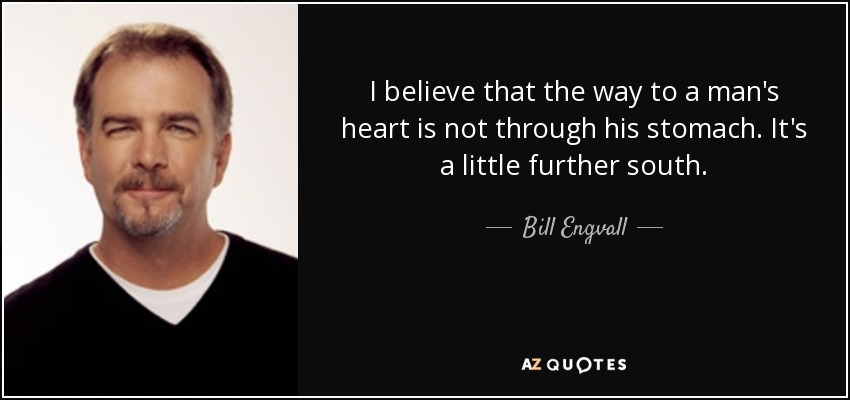 I believe that the way to a man's heart is not through his stomach. It's a little further south. - Bill Engvall
