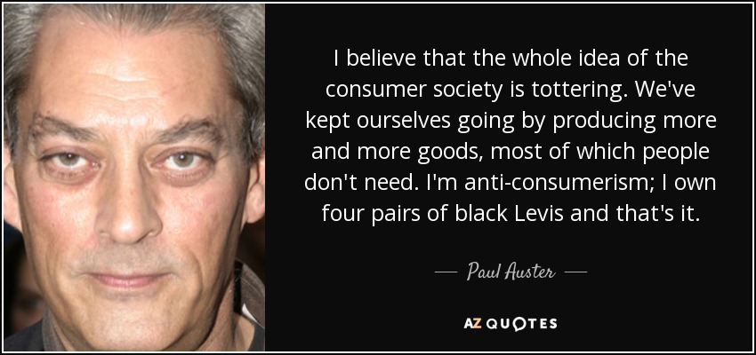 I believe that the whole idea of the consumer society is tottering. We've kept ourselves going by producing more and more goods, most of which people don't need. I'm anti-consumerism; I own four pairs of black Levis and that's it. - Paul Auster