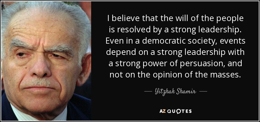 I believe that the will of the people is resolved by a strong leadership. Even in a democratic society, events depend on a strong leadership with a strong power of persuasion, and not on the opinion of the masses. - Yitzhak Shamir