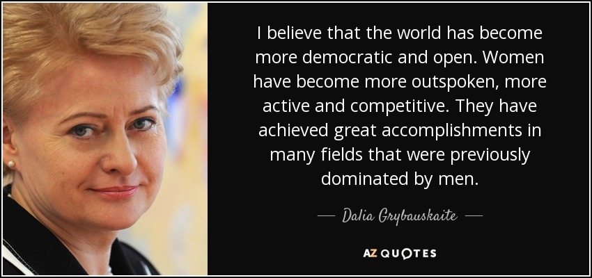 I believe that the world has become more democratic and open. Women have become more outspoken, more active and competitive. They have achieved great accomplishments in many fields that were previously dominated by men. - Dalia Grybauskaite