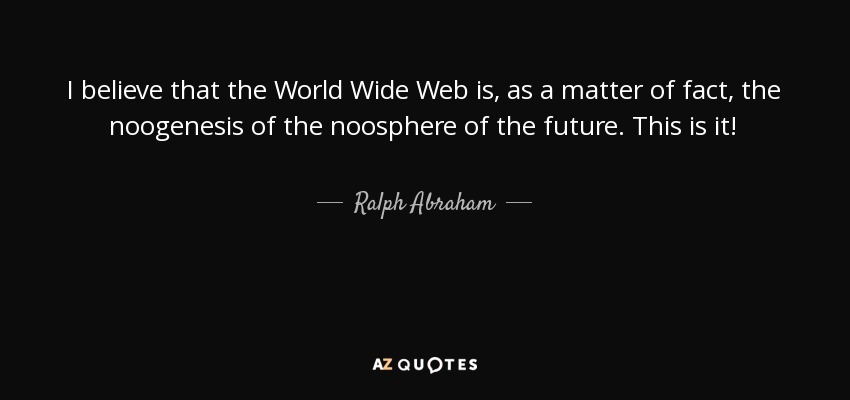 I believe that the World Wide Web is, as a matter of fact, the noogenesis of the noosphere of the future. This is it! - Ralph Abraham