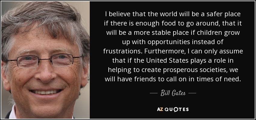 I believe that the world will be a safer place if there is enough food to go around, that it will be a more stable place if children grow up with opportunities instead of frustrations. Furthermore, I can only assume that if the United States plays a role in helping to create prosperous societies, we will have friends to call on in times of need. - Bill Gates