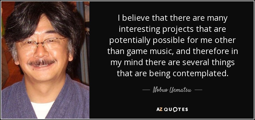 I believe that there are many interesting projects that are potentially possible for me other than game music, and therefore in my mind there are several things that are being contemplated. - Nobuo Uematsu