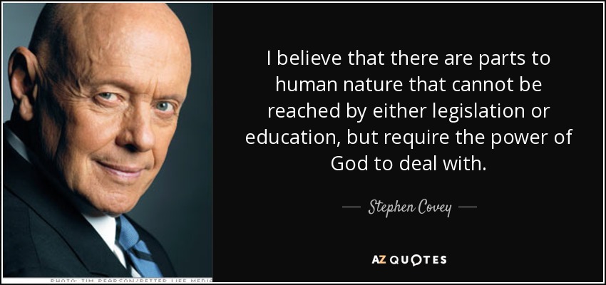 I believe that there are parts to human nature that cannot be reached by either legislation or education, but require the power of God to deal with. - Stephen Covey