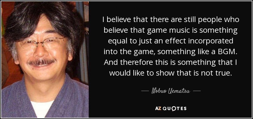 I believe that there are still people who believe that game music is something equal to just an effect incorporated into the game, something like a BGM. And therefore this is something that I would like to show that is not true. - Nobuo Uematsu