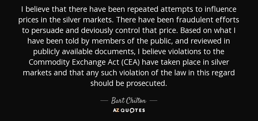 I believe that there have been repeated attempts to influence prices in the silver markets. There have been fraudulent efforts to persuade and deviously control that price. Based on what I have been told by members of the public, and reviewed in publicly available documents, I believe violations to the Commodity Exchange Act (CEA) have taken place in silver markets and that any such violation of the law in this regard should be prosecuted. - Bart Chilton