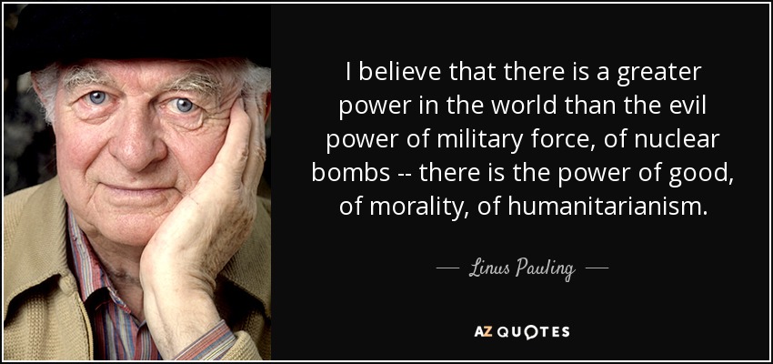 I believe that there is a greater power in the world than the evil power of military force, of nuclear bombs -- there is the power of good, of morality, of humanitarianism. - Linus Pauling