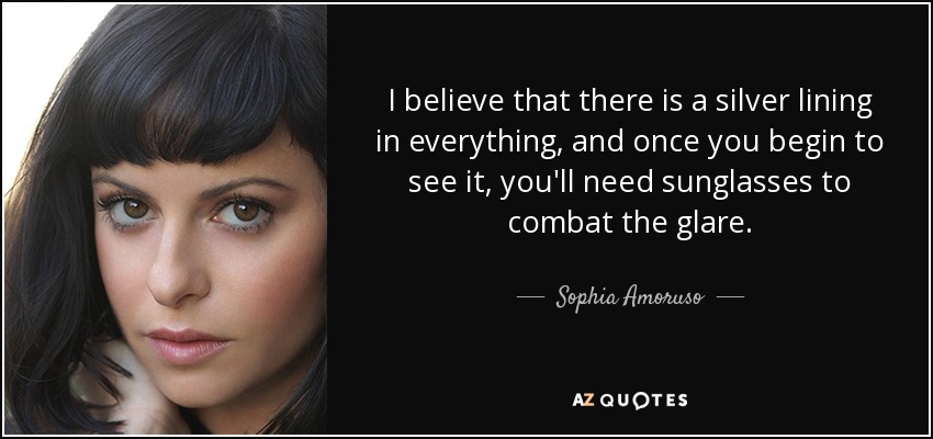 I believe that there is a silver lining in everything, and once you begin to see it, you'll need sunglasses to combat the glare. - Sophia Amoruso