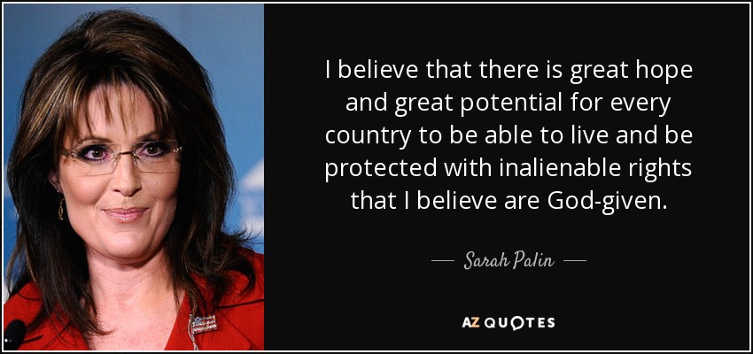I believe that there is great hope and great potential for every country to be able to live and be protected with inalienable rights that I believe are God-given. - Sarah Palin
