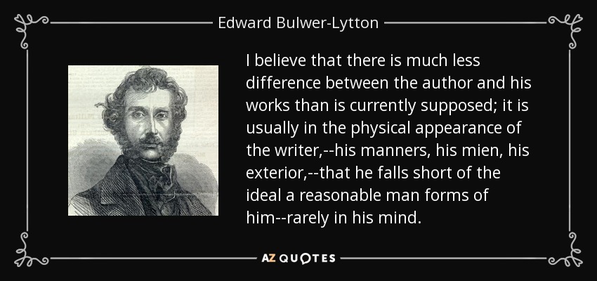 I believe that there is much less difference between the author and his works than is currently supposed; it is usually in the physical appearance of the writer,--his manners, his mien, his exterior,--that he falls short of the ideal a reasonable man forms of him--rarely in his mind. - Edward Bulwer-Lytton, 1st Baron Lytton