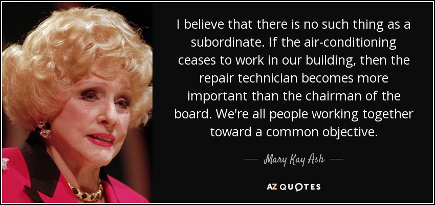I believe that there is no such thing as a subordinate. If the air-conditioning ceases to work in our building, then the repair technician becomes more important than the chairman of the board. We're all people working together toward a common objective. - Mary Kay Ash