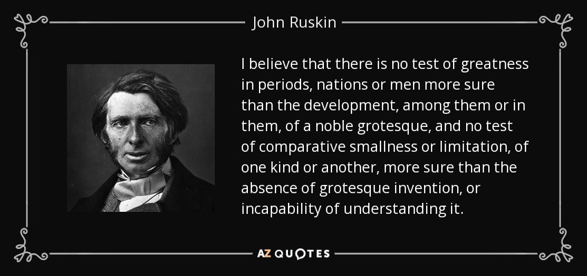 I believe that there is no test of greatness in periods, nations or men more sure than the development, among them or in them, of a noble grotesque, and no test of comparative smallness or limitation, of one kind or another, more sure than the absence of grotesque invention, or incapability of understanding it. - John Ruskin