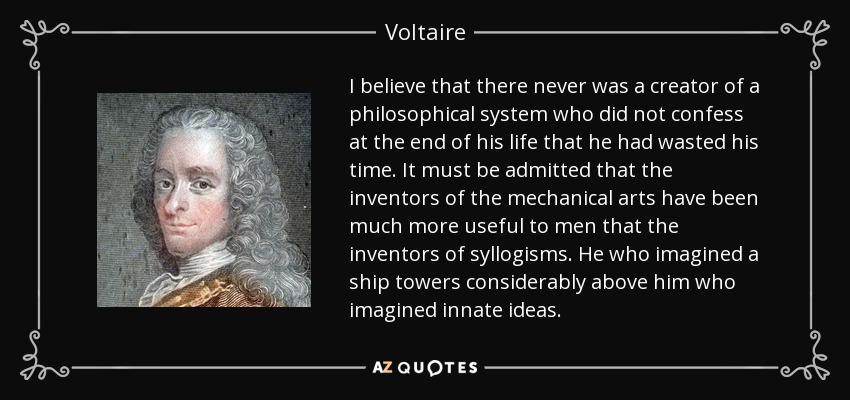 I believe that there never was a creator of a philosophical system who did not confess at the end of his life that he had wasted his time. It must be admitted that the inventors of the mechanical arts have been much more useful to men that the inventors of syllogisms. He who imagined a ship towers considerably above him who imagined innate ideas. - Voltaire
