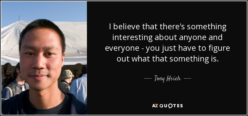 I believe that there's something interesting about anyone and everyone - you just have to figure out what that something is. - Tony Hsieh