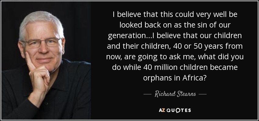 I believe that this could very well be looked back on as the sin of our generation...I believe that our children and their children, 40 or 50 years from now, are going to ask me, what did you do while 40 million children became orphans in Africa? - Richard Stearns