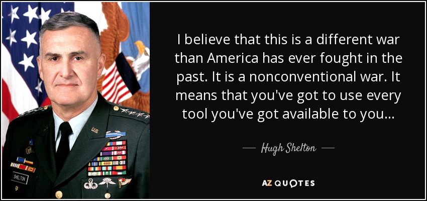 I believe that this is a different war than America has ever fought in the past. It is a nonconventional war. It means that you've got to use every tool you've got available to you... - Hugh Shelton
