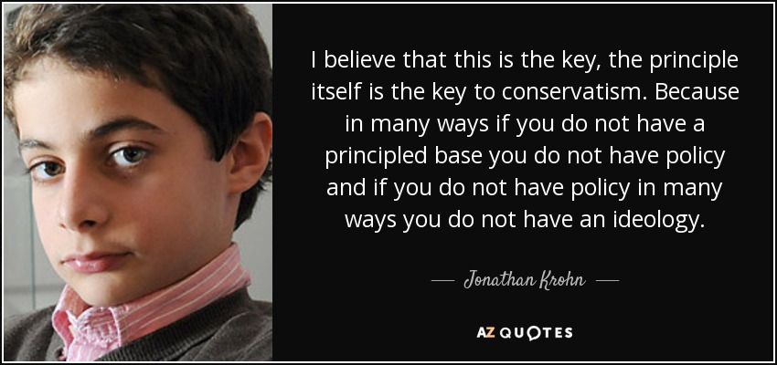 I believe that this is the key, the principle itself is the key to conservatism. Because in many ways if you do not have a principled base you do not have policy and if you do not have policy in many ways you do not have an ideology. - Jonathan Krohn