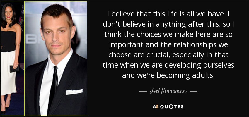 I believe that this life is all we have. I don't believe in anything after this, so I think the choices we make here are so important and the relationships we choose are crucial, especially in that time when we are developing ourselves and we're becoming adults. - Joel Kinnaman