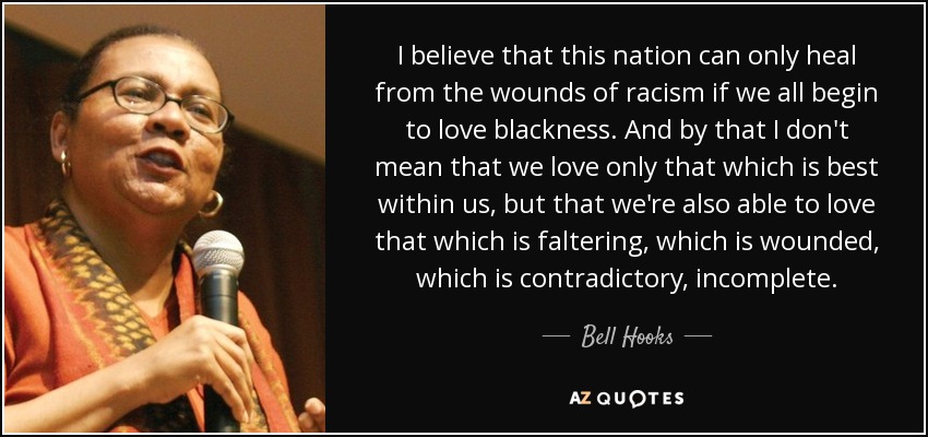 I believe that this nation can only heal from the wounds of racism if we all begin to love blackness. And by that I don't mean that we love only that which is best within us, but that we're also able to love that which is faltering, which is wounded, which is contradictory, incomplete. - Bell Hooks