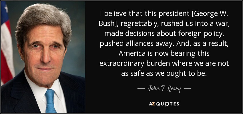 I believe that this president [George W. Bush], regrettably, rushed us into a war, made decisions about foreign policy, pushed alliances away. And, as a result, America is now bearing this extraordinary burden where we are not as safe as we ought to be. - John F. Kerry