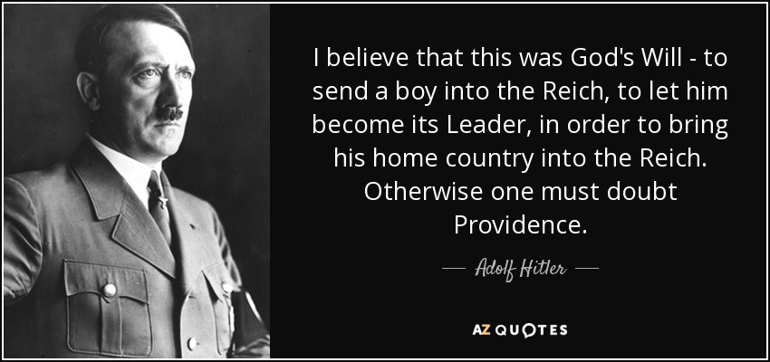 I believe that this was God's Will - to send a boy into the Reich, to let him become its Leader, in order to bring his home country into the Reich. Otherwise one must doubt Providence. - Adolf Hitler