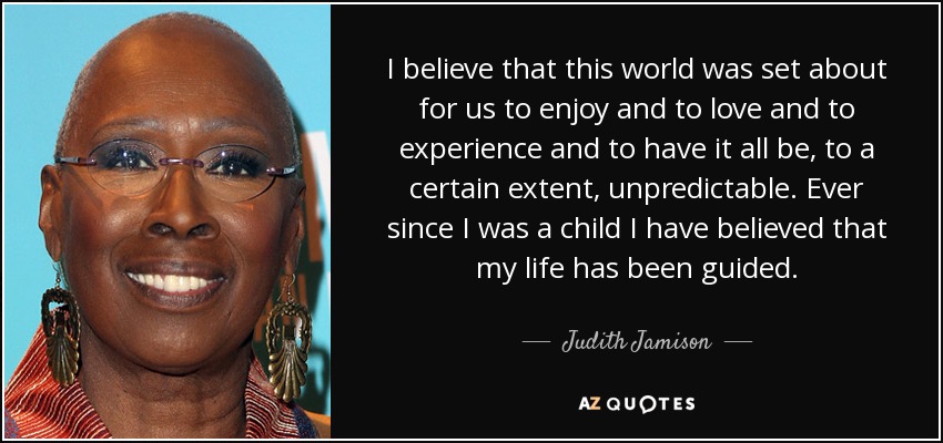 I believe that this world was set about for us to enjoy and to love and to experience and to have it all be, to a certain extent, unpredictable. Ever since I was a child I have believed that my life has been guided. - Judith Jamison