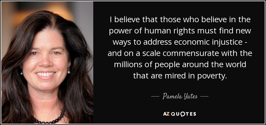 I believe that those who believe in the power of human rights must find new ways to address economic injustice - and on a scale commensurate with the millions of people around the world that are mired in poverty. - Pamela Yates
