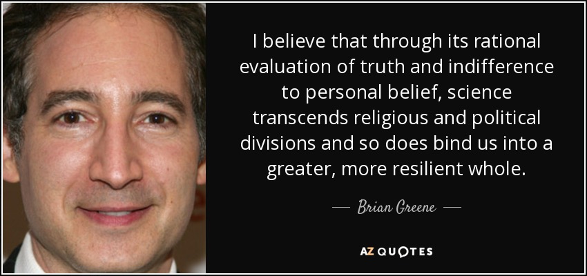 I believe that through its rational evaluation of truth and indifference to personal belief, science transcends religious and political divisions and so does bind us into a greater, more resilient whole. - Brian Greene