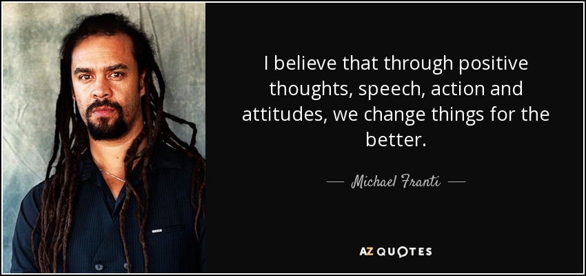 I believe that through positive thoughts, speech, action and attitudes, we change things for the better. - Michael Franti