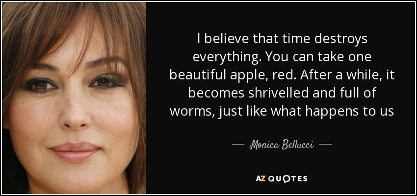 I believe that time destroys everything. You can take one beautiful apple, red. After a while, it becomes shrivelled and full of worms, just like what happens to us - Monica Bellucci
