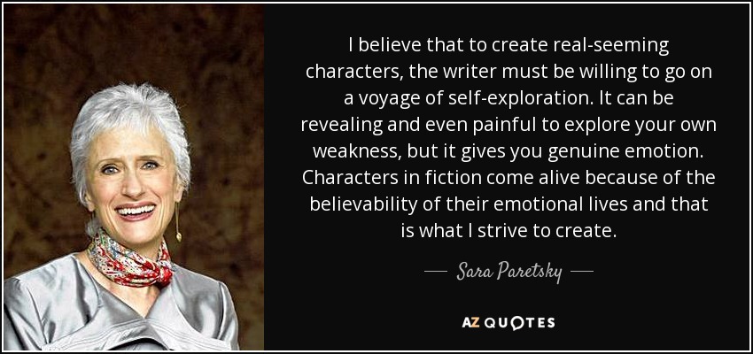 I believe that to create real-seeming characters, the writer must be willing to go on a voyage of self-exploration. It can be revealing and even painful to explore your own weakness, but it gives you genuine emotion. Characters in fiction come alive because of the believability of their emotional lives and that is what I strive to create. - Sara Paretsky