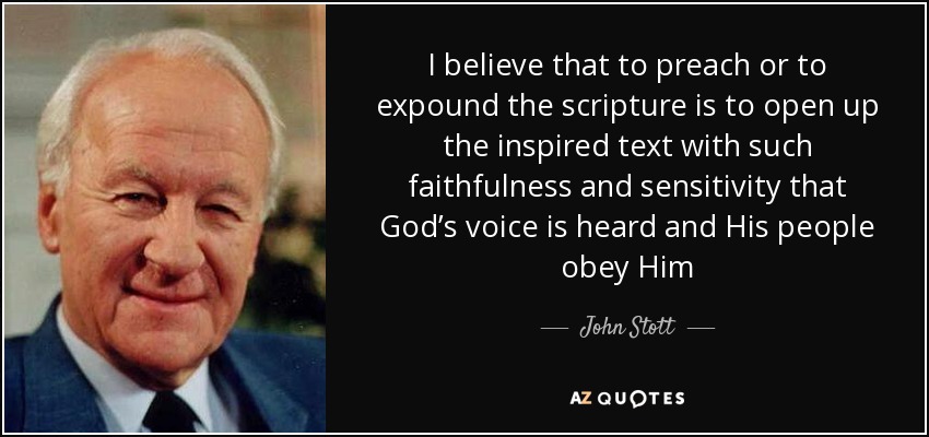 I believe that to preach or to expound the scripture is to open up the inspired text with such faithfulness and sensitivity that God’s voice is heard and His people obey Him - John Stott