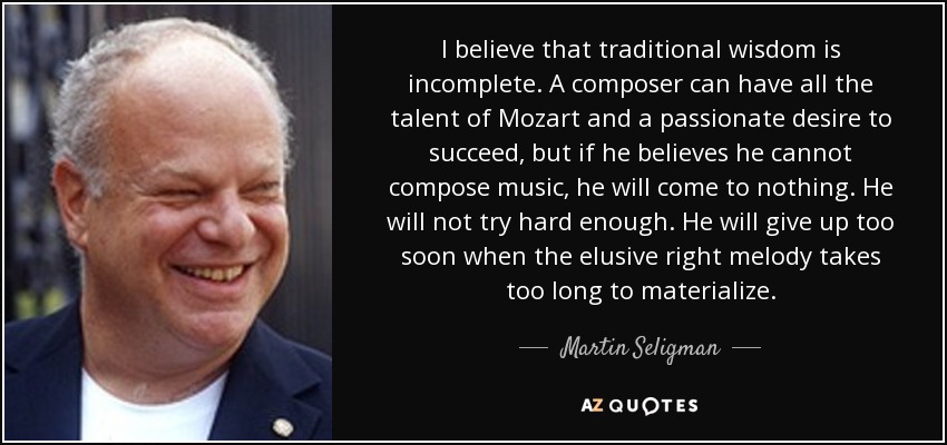 I believe that traditional wisdom is incomplete. A composer can have all the talent of Mozart and a passionate desire to succeed, but if he believes he cannot compose music, he will come to nothing. He will not try hard enough. He will give up too soon when the elusive right melody takes too long to materialize. - Martin Seligman