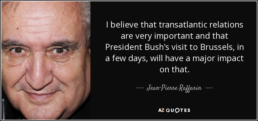 I believe that transatlantic relations are very important and that President Bush's visit to Brussels, in a few days, will have a major impact on that. - Jean-Pierre Raffarin