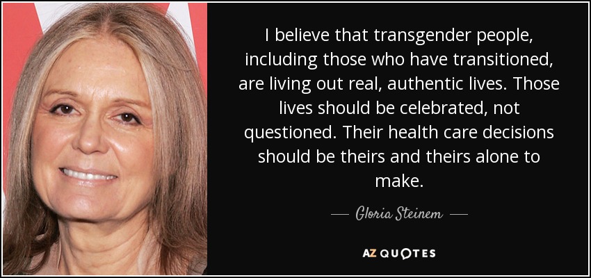 I believe that transgender people, including those who have transitioned, are living out real, authentic lives. Those lives should be celebrated, not questioned. Their health care decisions should be theirs and theirs alone to make. - Gloria Steinem