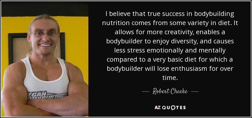 I believe that true success in bodybuilding nutrition comes from some variety in diet. It allows for more creativity, enables a bodybuilder to enjoy diversity, and causes less stress emotionally and mentally compared to a very basic diet for which a bodybuilder will lose enthusiasm for over time. - Robert Cheeke