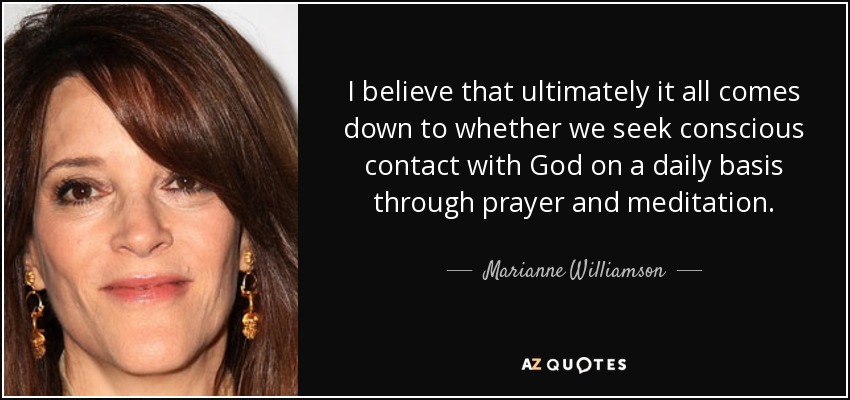 I believe that ultimately it all comes down to whether we seek conscious contact with God on a daily basis through prayer and meditation. - Marianne Williamson