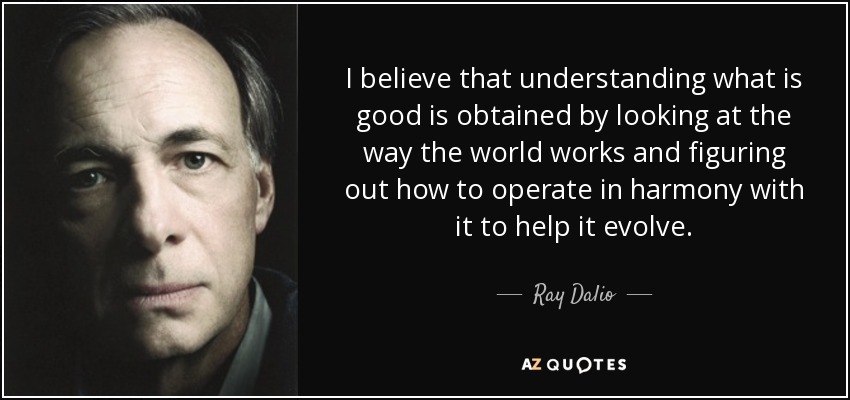 I believe that understanding what is good is obtained by looking at the way the world works and figuring out how to operate in harmony with it to help it evolve. - Ray Dalio