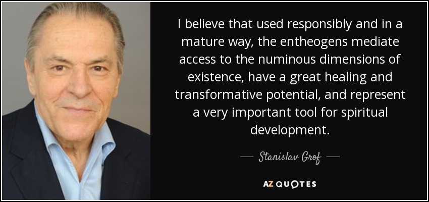 I believe that used responsibly and in a mature way, the entheogens mediate access to the numinous dimensions of existence, have a great healing and transformative potential, and represent a very important tool for spiritual development. - Stanislav Grof