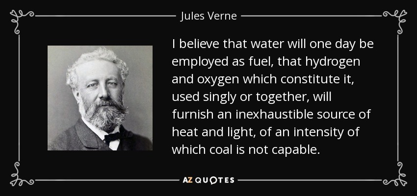 I believe that water will one day be employed as fuel, that hydrogen and oxygen which constitute it, used singly or together, will furnish an inexhaustible source of heat and light, of an intensity of which coal is not capable. - Jules Verne