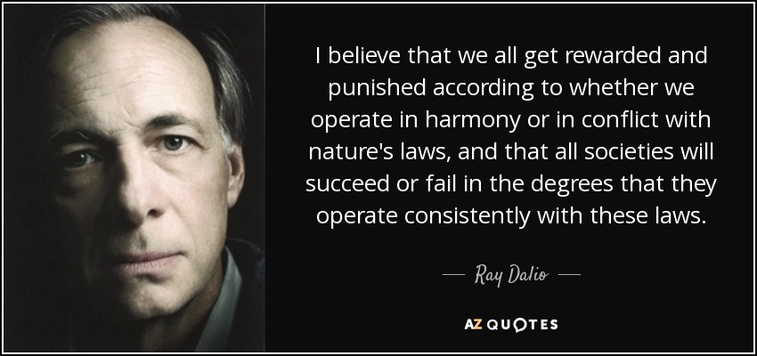 I believe that we all get rewarded and punished according to whether we operate in harmony or in conflict with nature's laws, and that all societies will succeed or fail in the degrees that they operate consistently with these laws. - Ray Dalio