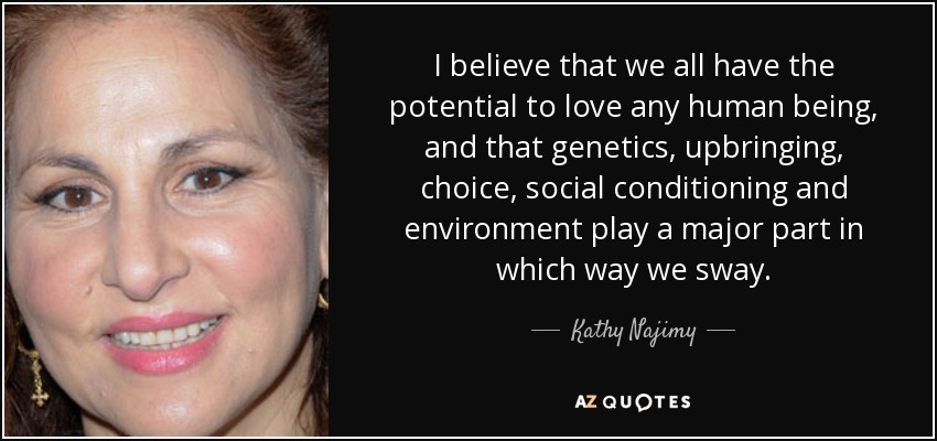 I believe that we all have the potential to love any human being, and that genetics, upbringing, choice, social conditioning and environment play a major part in which way we sway. - Kathy Najimy