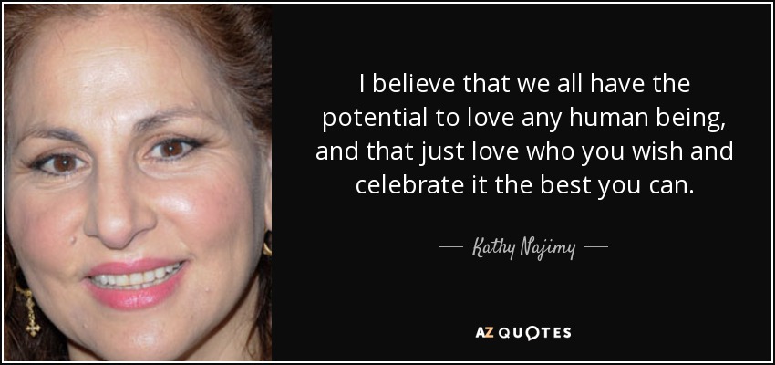I believe that we all have the potential to love any human being, and that just love who you wish and celebrate it the best you can. - Kathy Najimy