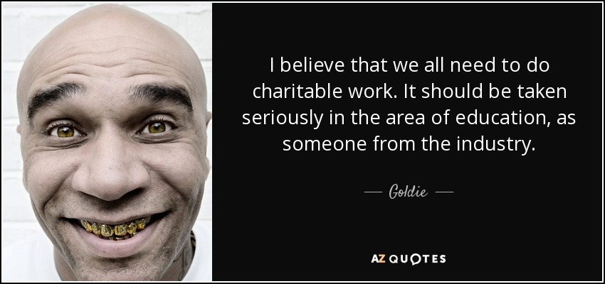 I believe that we all need to do charitable work. It should be taken seriously in the area of education, as someone from the industry. - Goldie