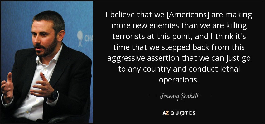 I believe that we [Americans] are making more new enemies than we are killing terrorists at this point, and I think it's time that we stepped back from this aggressive assertion that we can just go to any country and conduct lethal operations. - Jeremy Scahill